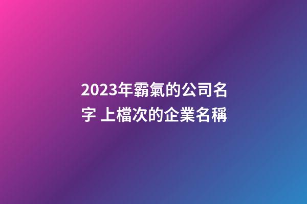 2023年霸氣的公司名字 上檔次的企業名稱